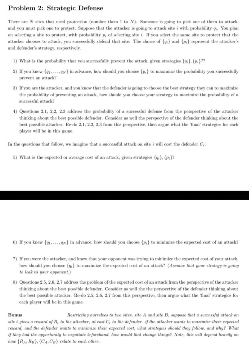 Problem 2: Strategic Defense
There are N sites that need protection (number them 1 to N). Someone is going to pick one of them to attack,
and you must pick one to protect. Suppose that the attacker is going to attack site i with probability qi. You plan
on selecting a site to protect, with probability p; of selecting site i. If you select the same site to protect that the
attacker chooses to attack, you successfully defend that site. The choice of {q} and {pi} represent the attacker's
and defender's strategy, respectively.
1) What is the probability that you successfully prevent the attack, given strategies {qi}, {pi}??
2) If you knew {41,…..,qN} in advance, how should you choose {p:} to maximize the probability you successfully
prevent an attack?
3) If you are the attacker, and you know that the defender is going to choose the best strategy they can to maximize
the probability of preventing an attack, how should you choose your strategy to maximize the probability of a
successful attack?
4) Questions 2.1, 2.2, 2.3 address the probability of a successful defense from the perspective of the attacker
thinking about the best possible defender. Consider as well the perspective of the defender thinking about the
best possible attacker. Re-do 2.1, 2.2, 2.3 from this perspective, then argue what the 'final' strategies for each
player will be in this game.
In the questions that follow, we imagine that a successful attack on site i will cost the defender C,.
5) What is the expected or average cost of an attack, given strategies {q}, {p:}?
6) If you knew {q1,...,qN} in advance, how should you choose {p:} to minimize the expected cost of an attack?
7) If you were the attacker, and knew that your opponent was trying to minimize the expected cost of your attack,
how should you choose {q;} to maximize the expected cost of an attack? (Assume that your strategy is going
to leak to your opponent.)
8) Questions 2.5, 2.6, 2.7 address the problem of the expected cost of an attack from the perspective of the attacker
thinking about the best possible defender. Consider as well the the perspective of the defender thinking about
the best possible attacker. Re-do 2.5, 2.6, 2.7 from this perspective, then argue what the 'final' strategies for
each player will be in this game.
Bonus
Restricting ourselves to two sites, site A and site B, suppose that a successful attack on
site i gives a reward of R.
reward, and the defender wants to minimize their erpected cost, uwhat strategies should they follow, and why? What
if they had the opportunity to negotiate beforehand, how would that change things? Note, this will depend heavily on
how {RA, RB}, {Ca,CB} relate to each other.
the attacker, at cost C; to the defender. if the attacker wants to marimize their erpected
