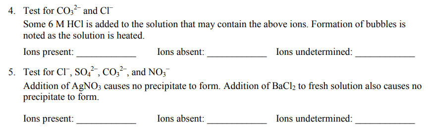 4. Test for CO3 and CI
Some 6 M HCI is added to the solution that may contain the above ions. Formation of bubbles is
noted as the solution is heated.
Ions present:
Ions absent:
Ions undetermined:
5. Test for CI, So,", Co3, and NO;
Addition of AgNO; causes no precipitate to form. Addition of BaCl2 to fresh solution also causes no
precipitate to form.
Ions present:
Ions absent:
Ions undetermined:
