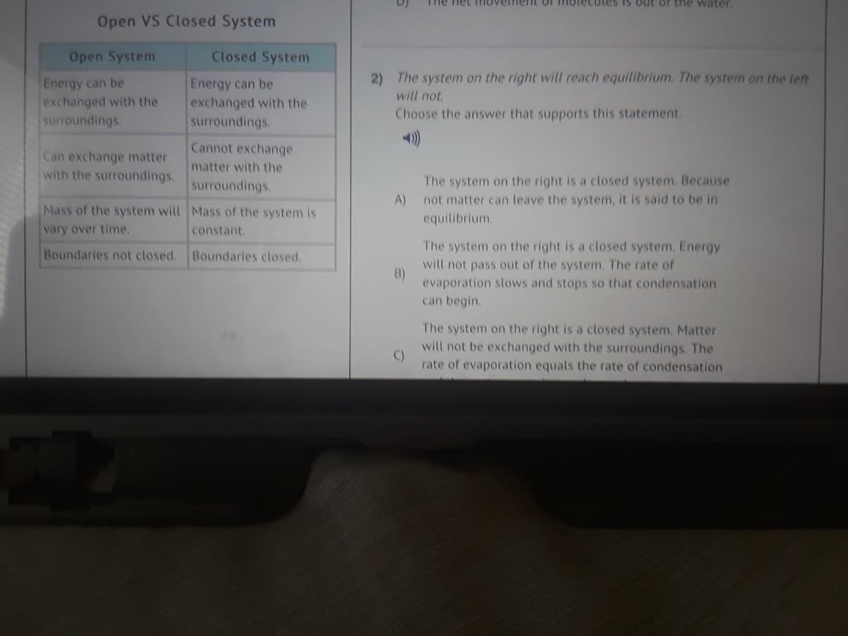 The net movement of motecutes is out of the water.
Open VS Closed System
Open System
Closed System
2) The system on the right will reach equitibrium. The system on the left
will not.
Energy can be
exchanged with the
surroundings.
Energy can be
exchanged with the
Choose the answer that supports this statement.
surroundings.
Cannot exchange
Can exchange matter
with the surroundings.
matter with the
The system on the right is a closed system. Because
A)
not matter can leave the system, it is said to be in
equilibrium.
surroundings.
Mass of the system will Mass of the system is
vary over time,
constant.
The system on the right is a closed system. Energy
Boundaries not closed.
Boundaries closed,
will not pass out of the system. The rate of
B)
evaporation stows and stops so that condensation
can begin.
The system on the right is a closed system. Matter
will not be exchanged with the surroundings. The
C)
rate of evaporation equals the rate of condensation
