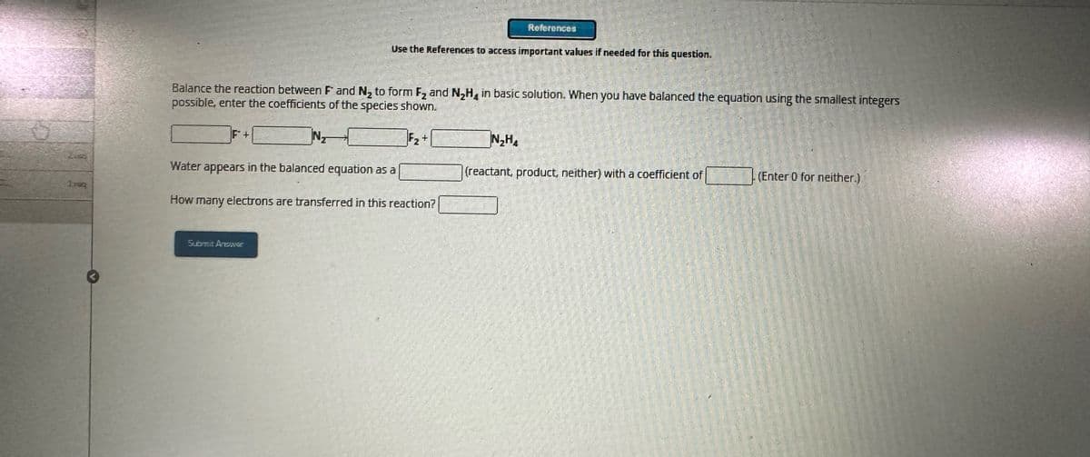 References
Use the References to access important values if needed for this question.
Balance the reaction between F and N₂ to form F2 and N₂H, in basic solution. When you have balanced the equation using the smallest integers
possible, enter the coefficients of the species shown.
F+
F₂
+
N₂H
217
Water appears in the balanced equation as a
(reactant, product, neither) with a coefficient of
(Enter 0 for neither.)
Inq
How many electrons are transferred in this reaction?
Submit AnowE