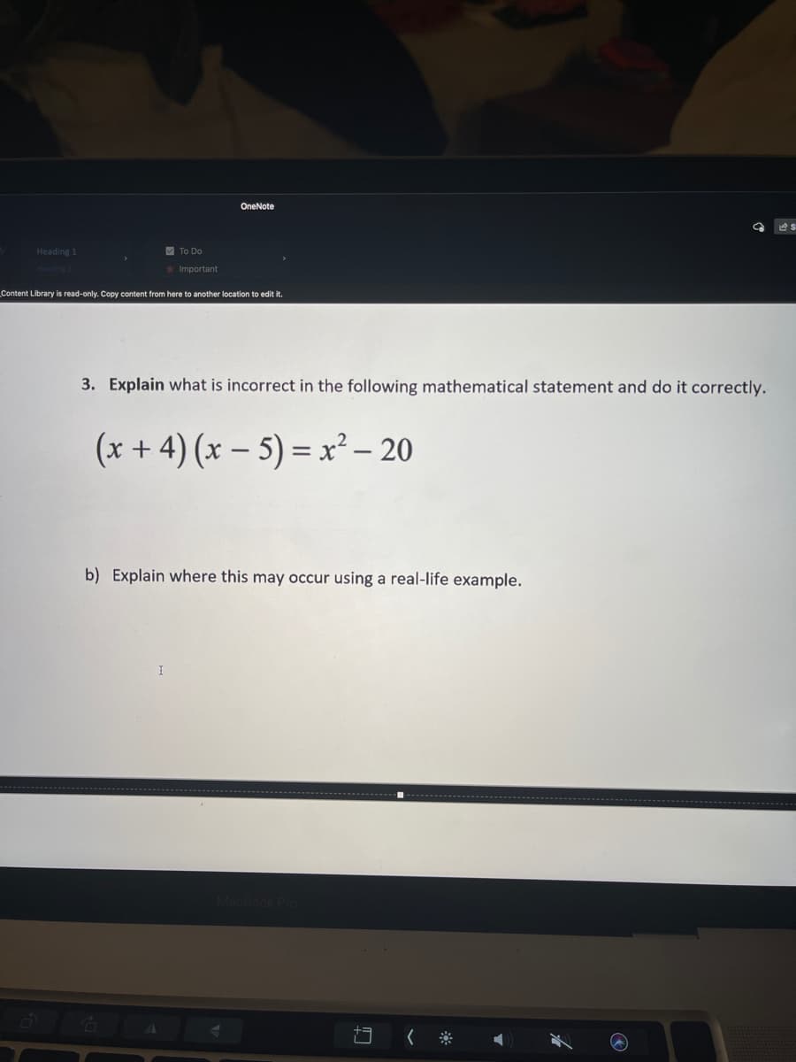 OneNote
Heading 1
V To Do
*Important
Content Library is read-only. Copy content from here to another location to edit it.
3. Explain what is incorrect in the following mathematical statement and do it correctly.
(x + 4) (x – 5) =x² – 20
||
b) Explain where this may occur using a real-life example.
