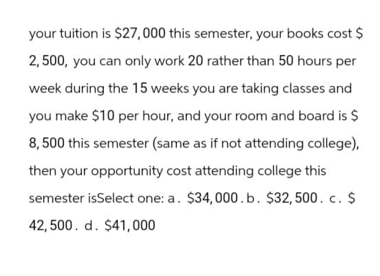 your tuition is $27,000 this semester, your books cost $
2,500, you can only work 20 rather than 50 hours per
week during the 15 weeks you are taking classes and
you make $10 per hour, and your room and board is $
8,500 this semester (same as if not attending college),
then your opportunity cost attending college this
semester isSelect one: a. $34,000. b. $32,500. c. $
42,500. d. $41,000