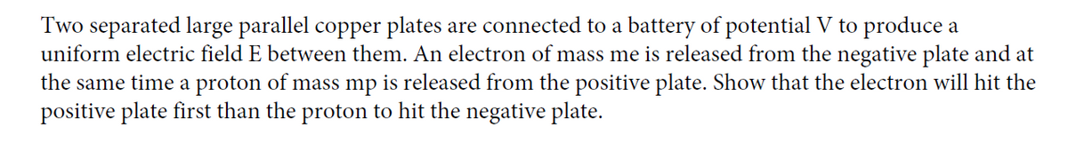 Two separated large parallel copper plates are connected to a battery of potential V to produce a
uniform electric field E between them. An electron of mass me is released from the negative plate and at
the same time a proton of mass mp is released from the positive plate. Show that the electron will hit the
positive plate first than the proton to hit the negative plate.
