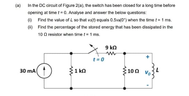 (a)
In the DC circuit of Figure 2(a), the switch has been closed for a long time before
opening at time t = 0. Analyse and answer the below questions:
(1) Find the value of L so that vo(t) equals 0.5vo(0*) when the time t= 1 ms.
(ii) Find the percentage of the stored energy that has been dissipated in the
10 Q resistor when time t = 1 ms.
9 kn
t = 0
30 mA
{100 Vo3
1 kn
