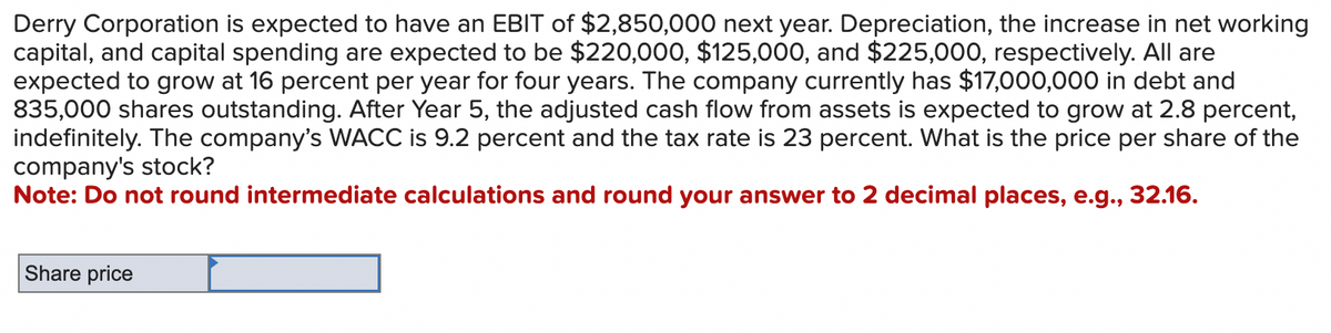 Derry Corporation is expected to have an EBIT of $2,850,000 next year. Depreciation, the increase in net working
capital, and capital spending are expected to be $220,000, $125,000, and $225,000, respectively. All are
expected to grow at 16 percent per year for four years. The company currently has $17,000,000 in debt and
835,000 shares outstanding. After Year 5, the adjusted cash flow from assets is expected to grow at 2.8 percent,
indefinitely. The company's WACC is 9.2 percent and the tax rate is 23 percent. What the price per share of the
company's stock?
Note: Do not round intermediate calculations and round your answer to 2 decimal places, e.g., 32.16.
Share price