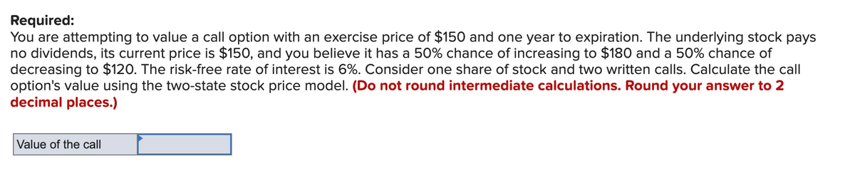 Required:
You are attempting to value a call option with an exercise price of $150 and one year to expiration. The underlying stock pays
no dividends, its current price is $150, and you believe it has a 50% chance of increasing to $180 and a 50% chance of
decreasing to $120. The risk-free rate of interest is 6%. Consider one share of stock and two written calls. Calculate the call
option's value using the two-state stock price model. (Do not round intermediate calculations. Round your answer to 2
decimal places.)
Value of the call