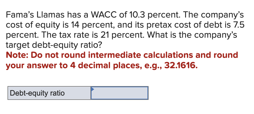 Fama's Llamas has a WACC of 10.3 percent. The company's
cost of equity is 14 percent, and its pretax cost of debt is 7.5
percent. The tax rate is 21 percent. What is the company's
target debt-equity ratio?
Note: Do not round intermediate calculations and round
your answer to 4 decimal places, e.g., 32.1616.
Debt-equity ratio