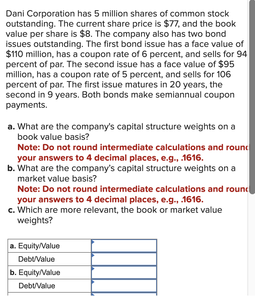 Dani Corporation has 5 million shares of common stock
outstanding. The current share price is $77, and the book
value per share is $8. The company also has two bond
issues outstanding. The first bond issue has a face value of
$110 million, has a coupon rate of 6 percent, and sells for 94
percent of par. The second issue has a face value of $95
million, has a coupon rate of 5 percent, and sells for 106
percent of par. The first issue matures in 20 years, the
second in 9 years. Both bonds make semiannual coupon
payments.
a. What are the company's capital structure weights on a
book value basis?
Note: Do not round intermediate calculations and round
your answers to 4 decimal places, e.g., .1616.
b. What are the company's capital structure weights on a
market value basis?
Note: Do not round intermediate calculations and round
your answers to 4 decimal places, e.g., .1616.
c. Which are more relevant, the book or market value
weights?
a. Equity/Value
Debt/Value
b. Equity/Value
Debt/Value