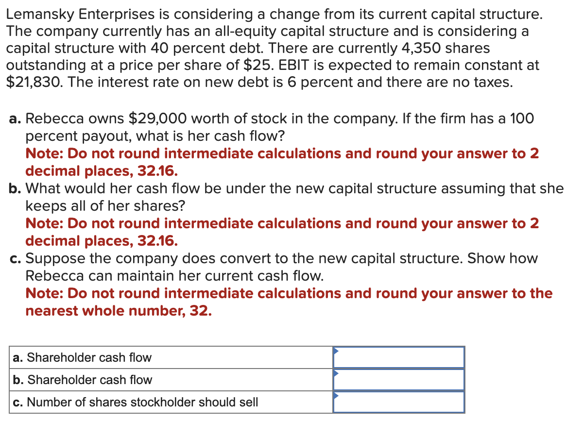 Lemansky Enterprises is considering a change from its current capital structure.
The company currently has an all-equity capital structure and is considering a
capital structure with 40 percent debt. There are currently 4,350 shares
outstanding at a price per share of $25. EBIT is expected to remain constant at
$21,830. The interest rate on new debt is 6 percent and there are no taxes.
a. Rebecca owns $29,000 worth of stock in the company. If the firm has a 100
percent payout, what is her cash flow?
Note: Do not round intermediate calculations and round your answer to 2
decimal places, 32.16.
b. What would her cash flow be under the new capital structure assuming that she
keeps all of her shares?
Note: Do not round intermediate calculations and round your answer to 2
decimal places, 32.16.
c. Suppose the company does convert to the new capital structure. Show how
Rebecca can maintain her current cash flow.
Note: Do not round intermediate calculations and round your answer to the
nearest whole number, 32.
a. Shareholder cash flow
b. Shareholder cash flow
c. Number of shares stockholder should sell