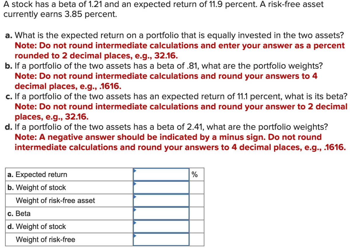 A stock has a beta of 1.21 and an expected return of 11.9 percent. A risk-free asset
currently earns 3.85 percent.
a. What is the expected return on a portfolio that is equally invested in the two assets?
Note: Do not round intermediate calculations and enter your answer as a percent
rounded to 2 decimal places, e.g., 32.16.
b. If a portfolio of the two assets has a beta of .81, what are the portfolio weights?
Note: Do not round intermediate calculations and round your answers to 4
decimal places, e.g., .1616.
c. If a portfolio of the two assets has an expected return of 11.1 percent, what is its beta?
Note: Do not round intermediate calculations and round your answer to 2 decimal
places, e.g., 32.16.
d. If a portfolio of the two assets has a beta of 2.41, what are the portfolio weights?
Note: A negative answer should be indicated by a minus sign. Do not round
intermediate calculations and round your answers to 4 decimal places, e.g., .1616.
a. Expected return
b. Weight of stock
Weight of risk-free asset
c. Beta
d. Weight of
stock
Weight of risk-free
%