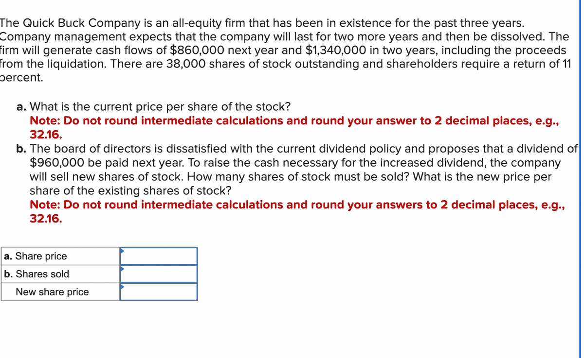 The Quick Buck Company is an all-equity firm that has been in existence for the past three years.
Company management expects that the company will last for two more years and then be dissolved. The
firm will generate cash flows of $860,000 next year and $1,340,000 in two years, including the proceeds
from the liquidation. There are 38,000 shares of stock outstanding and shareholders require a return of 11
percent.
a. What is the current price per share of the stock?
Note: Do not round intermediate calculations and round your answer to 2 decimal places, e.g.,
32.16.
b. The board of directors is dissatisfied with the current dividend policy and proposes that a dividend of
$960,000 be paid next year. To raise the cash necessary for the increased dividend, the company
will sell new shares of stock. How many shares of stock must be sold? What is the new price per
share of the existing shares of stock?
Note: Do not round intermediate calculations and round your answers to 2 decimal places, e.g.,
32.16.
a. Share price
b. Shares sold
New share price