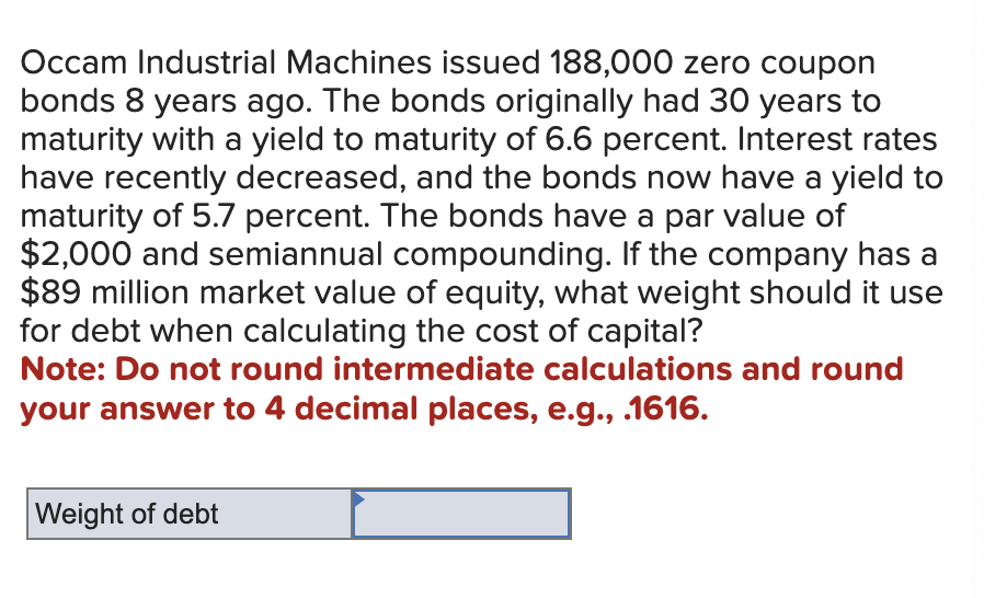 Occam Industrial Machines issued 188,000 zero coupon
bonds 8 years ago. The bonds originally had 30 years to
maturity with a yield to maturity of 6.6 percent. Interest rates
have recently decreased, and the bonds now have a yield to
maturity of 5.7 percent. The bonds have a par value of
$2,000 and semiannual compounding. If the company has a
$89 million market value of equity, what weight should it use
for debt when calculating the cost of capital?
Note: Do not round intermediate calculations and round
your answer to 4 decimal places, e.g., .1616.
Weight of debt