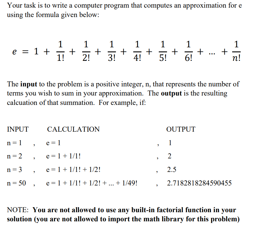 Your task is to write a computer program that computes an approximation for e
using the formula given below:
1
1
+
4!
1
1
+
1!
1
+
1
+
6!
1
e = 1 +
2!
3!
5!
n!
The input to the problem is a positive integer, n, that represents the number of
terms you wish to sum in your approximation. The output is the resulting
calcuation of that summation. For example, if:
INPUT
CALCULATION
OUTPUT
n = 1
e = 1
1
n = 2
e = 1 + 1/1!
2
n = 3
e = 1+ 1/1! + 1/2!
2.5
n = 50
e = 1+ 1/1! + 1/2! + ... + 1/49!
2.7182818284590455
NOTE: You are not allowed to use any built-in factorial function in your
solution (you are not allowed to import the math library for this problem)
+
+
