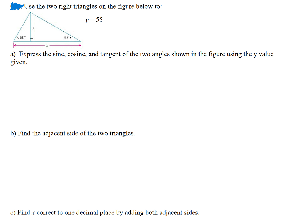 Use the two right triangles on the figure below to:
y = 55
60°
Y
30°
a) Express the sine, cosine, and tangent of the two angles shown in the figure using the y value
given.
b) Find the adjacent side of the two triangles.
c) Find x correct to one decimal place by adding both adjacent sides.