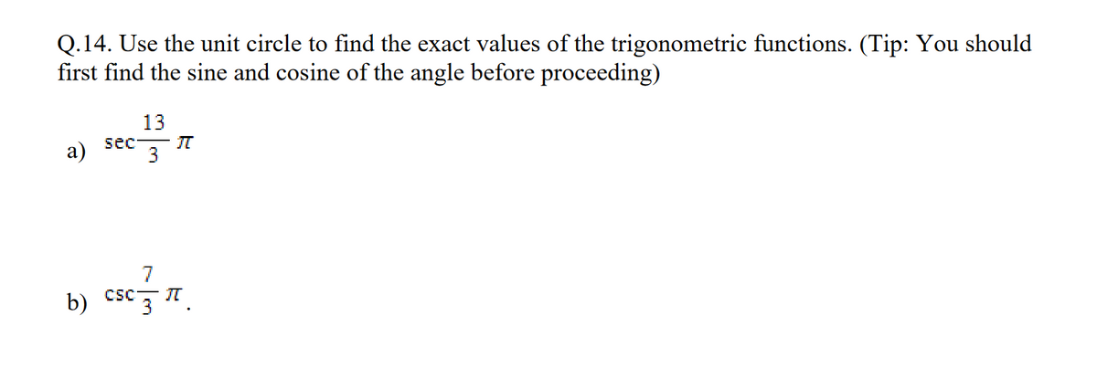 Q.14. Use the unit circle to find the exact values of the trigonometric functions. (Tip: You should
first find the sine and cosine of the angle before proceeding)
a)
13
sec π
3
7
b) csc π
3
.