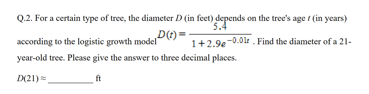 Q.2. For a certain type of tree, the diameter D (in feet) depends on the tree's age t (in years)
5.4
D(t)=
according to the logistic growth model
year-old tree. Please give the answer to three decimal places.
D(21)≈
ft
1+2.9e-0.0lt. Find the diameter of a 21-