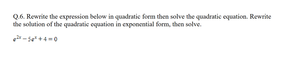 Q.6. Rewrite the expression below in quadratic form then solve the quadratic equation. Rewrite
the solution of the quadratic equation in exponential form, then solve.
e²x5e* +4= 0