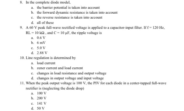 8. In the complete diode model,
a. the barrier potential is taken into account
b. the forward dynamic resistance is taken into account
c. the reverse resistance is taken into account
d. all of these
9. A 60 V peak full-wave rectified voltage is applied to a capacitor-input filter. If f= 120 Hz,
RL = 10 kQ , and C= 10 µF, the ripple voltage is
a. 0.6 V
b. 6 mV
c. 5.0 V
d. 2.88 V
10. Line regulation is determined by
a. load current
b. zener current and load current
c. changes in load resistance and output voltage
d. changes in output voltage and input voltage
11. When the peak output voltage is 100 V, the PIV for each diode in a center-tapped full-wave
rectifier is (neglecting the diode drop)
a. 100 V
b. 200 V
c. 141 V
d. 50 V
