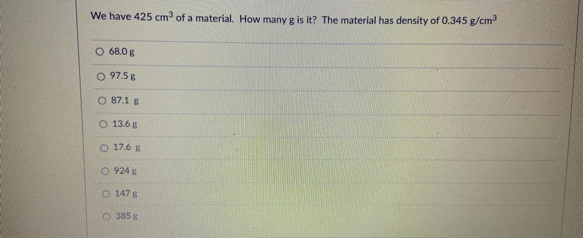 We have 425 cm3 of a material. How many g is it? The material has density of 0.345 g/cm
O 68.0 g
O 97.5 g
O 87.1 g
O 13.6 g
O 17.6 g
O 924 g
O 147 g
O 385 g
