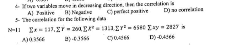 4- If two variables move in decreasing direction, then the correlation is
A) Positive B) Negative
C) perfect positive
5- The correlation for the following data
N=11 Σx = 117, ΣΥ = 260, Σ x2 = 1313,ΣΥ2 = 6580 Σxy = 2827 is
A) 0.3566
B)-0.3566
C) 0.4566
D) -0.4566
D) no correlation