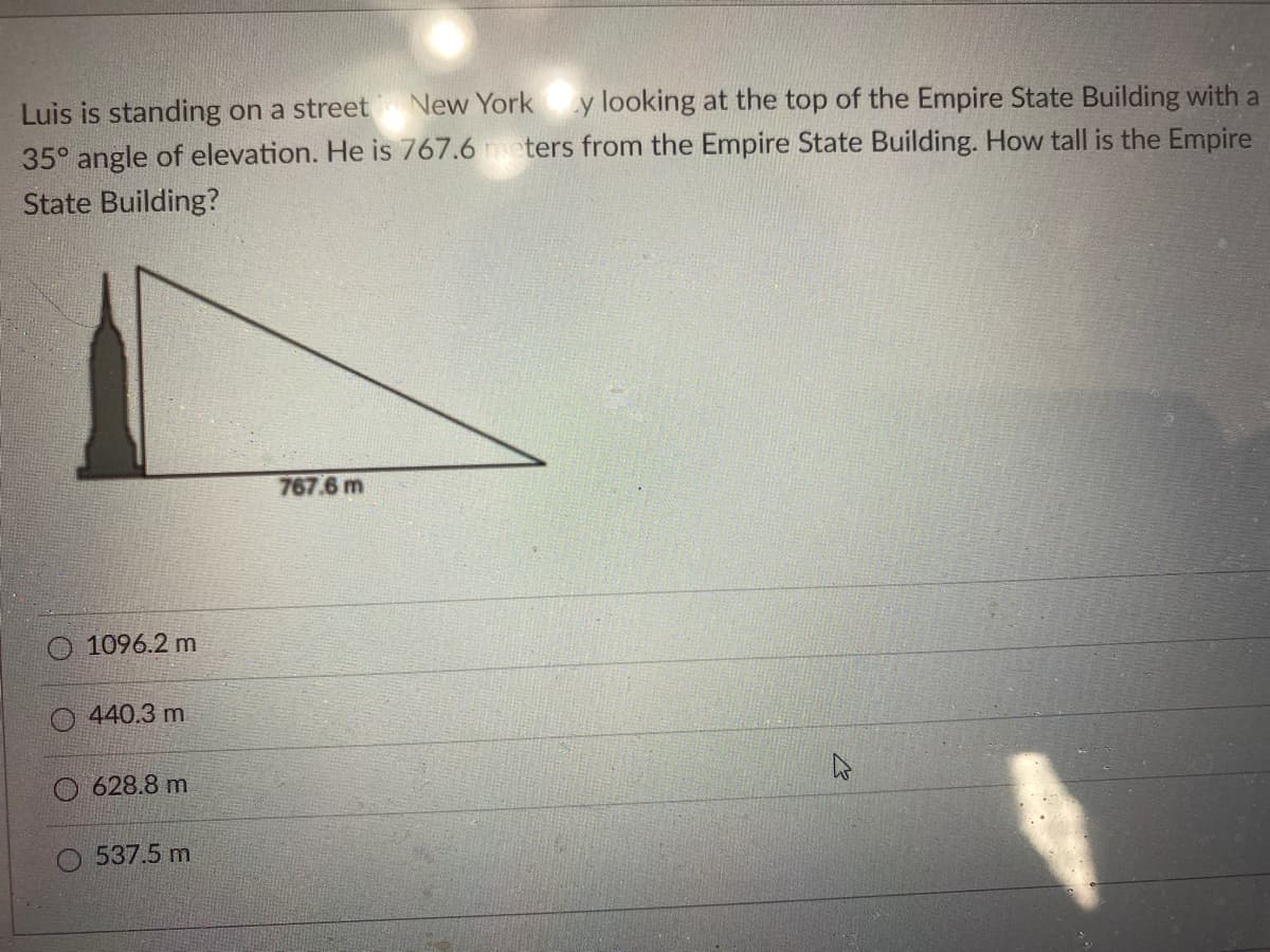 y looking at the top of the Empire State Building with a
35° angle of elevation. He is 767.6 meters from the Empire State Building. How tall is the Empire
Luis is standing on a street New York
State Building?
767.6 m
1096.2 m
O 440.3 m
O 628.8 m
537.5 m
