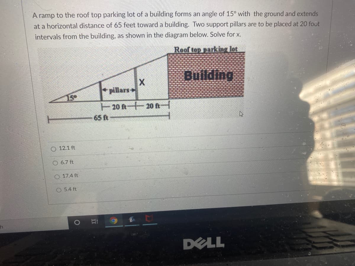 A ramp to the roof top parking lot of a building forms an angle of 15° with the ground and extends
at a horizontal distance of 65 feet toward a building. Two support pillars are to be placed at 20 foot
intervals from the building, as shown in the diagram below. Solve for x.
Roof top parking lot
Building
pillars
15°
E20 ft+20 ft
65 ft
O 12.1 ft
O 6.7 ft
O 17.4 ft
O 5.4 ft
DELL
