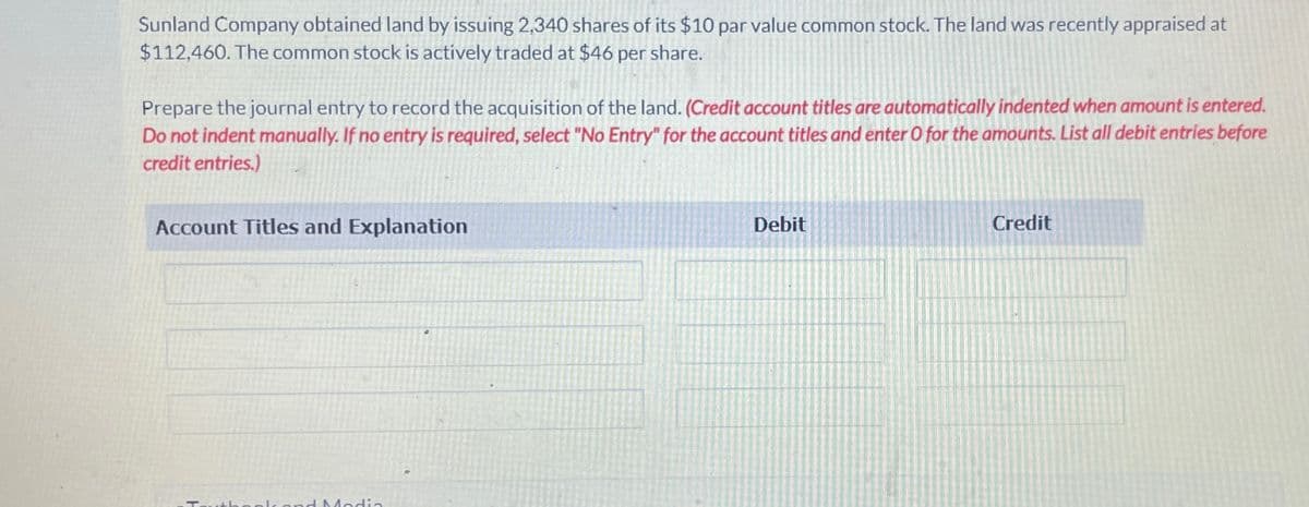 Sunland Company obtained land by issuing 2,340 shares of its $10 par value common stock. The land was recently appraised at
$112,460. The common stock is actively traded at $46 per share.
Prepare the journal entry to record the acquisition of the land. (Credit account titles are automatically indented when amount is entered.
Do not indent manually. If no entry is required, select "No Entry" for the account titles and enter O for the amounts. List all debit entries before
credit entries.)
Account Titles and Explanation
d Media
Debit
Credit