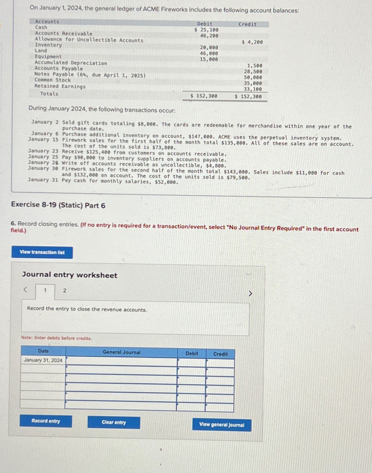 On January 1, 2024, the general ledger of ACME Fireworks includes the following account balances:
Accounts
Cash
Accounts Receivable
Allowance for Uncollectible Accounts
Inventory
Land
Equipment
Accumulated Depreciation
Accounts Payable
Notes Payable (6%, due April 1, 2025)
Common Stock
Retained Earnings
Totals
Exercise 8-19 (Static) Part 6
<
View transaction list
Journal entry worksheet
During January 2024, the following transactions occur:
January 2 Sold gift cards totaling $8,000. The cards are redeemable for merchandise within one year of the
purchase date.
January 6 Purchase additional inventory on account, $147,000. ACME uses the perpetual inventory system.
January 15 Firework sales for the first half of the month total $135,000. All of these sales are on account.
The cost of the units sold is $73,800.
January 23 Receive $125,400 from customers on accounts receivable.
January 25 Pay $90,000 to inventory suppliers on accounts payable.
January 28 Write off accounts receivable as uncollectible, $4,800.
January 30 Firework sales for the second half of the month total $143,000. Sales include $11,000 for cash
and $132,000 on account. The cost of the units sold is $79,500.
January 31 Pay cash for monthly salaries, $52,000.
1
6. Record closing entries. (If no entry is required for a transaction/event, select "No Journal Entry Required" in the first account
field.)
2
Record the entry to close the revenue accounts.
Note: Enter debits before credits.
Date
January 31, 2024
Record entry
Debit
$ 25,100
46,200
General Journal
20,000
46,000
15,000
$ 152,300
Clear entry
Credit
Debit
$ 4,200
1,500
28,500
50,000
35,000
33,100
$ 152,300
Credit
View general Journal