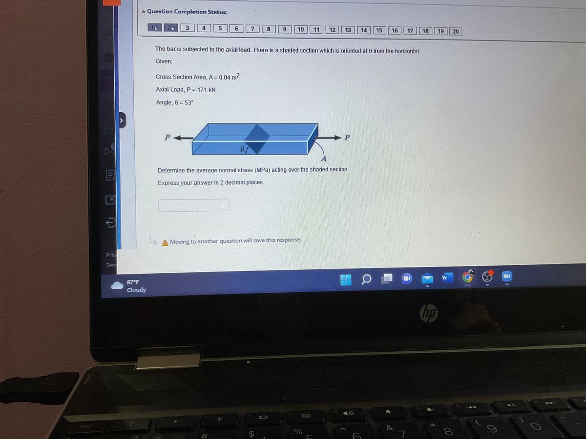 250
30/0
Priv
Ter
* Question Completion Status:
87°F
Cloudy
L
4
PA
5
6
Cross Section Area, A = 0.04 m²
Axial Load, P = 171 KN
Angle, 0 = 53°
7
#
The bar is subjected to the axial load. There is a shaded section which is oriented at 0 from the horizontal.
Given:
8
10
Moving to another question will save this response.
LA
A
Determine the average normal stress (MPa) acting over the shaded section.
Express your answer in 2 decimal places.
$
12 13 14 15 16
%
P
>
S
(C
17
&
18
19
hp
W
00
20
6