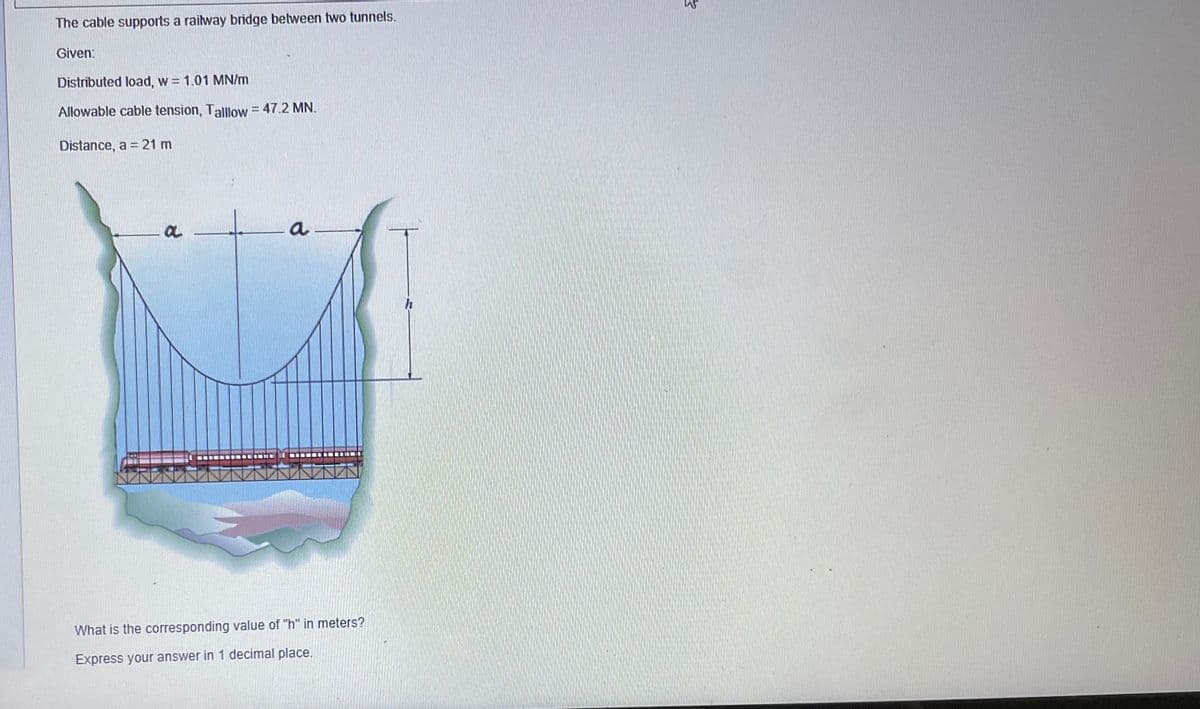 The cable supports a railway bridge between two tunnels.
Given:
Distributed load, w = 1.01 MN/m
Allowable cable tension, Talllow = 47.2 MN.
Distance, a = 21 m
a
a
What is the corresponding value of "h" in meters?
Express your answer in 1 decimal place.
3