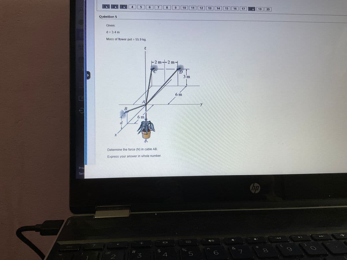 esc
Priv
Tem
7
?
Question 5
x
Given:
d = 3.4 m
Mass of flower pot = 55.9 kg.
d
2
4
B
5
#
z
A
6 m
3
6
Determine the force (N) in cable AB.
Express your answer in whole number.
7
8
+2m-2m-
$
9
2 m-|
4
D
6 m
10
15
3 m
%
11 12 13 14
5
15
16
&
8⁰
17
7
18
19
hp
*
20
00