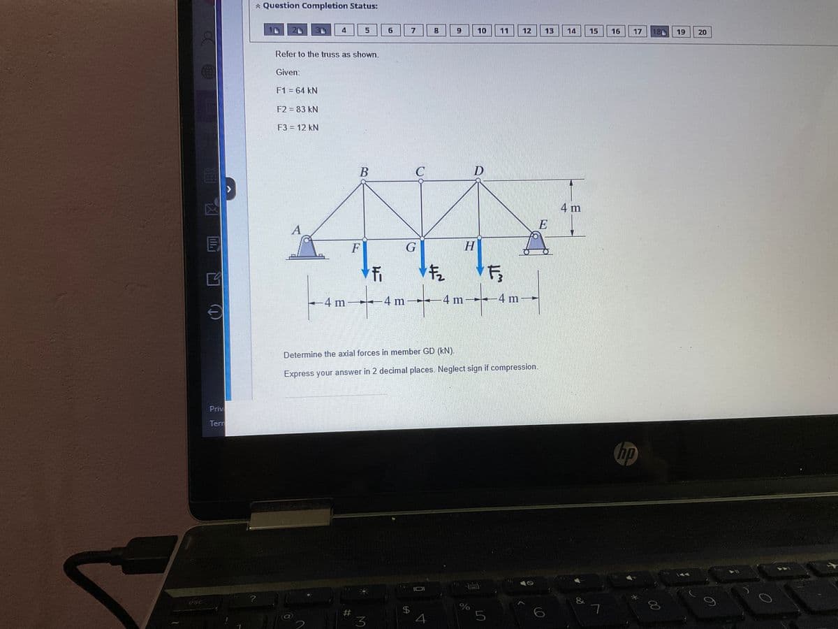 面包
EX
Privi
Tern
?
Question Completion Status:
F1 = 64 kN
Refer to the truss as shown.
Given:
F2 = 83 kN
F3 = 12 kN
A
4
7
5
F
B
#
LE
F₁
-4m-4m
6
3
7
G
LA
C
$
F₂
4
9
H
-4 m-
Determine the axial forces in member GD (kN).
Express your answer in 2 decimal places. Neglect sign if compression.
10
D
%
11
5
F
-4 m
12
A
13
E
14 15
4 m
∞0
7
16
17
hp
180 19 20
00