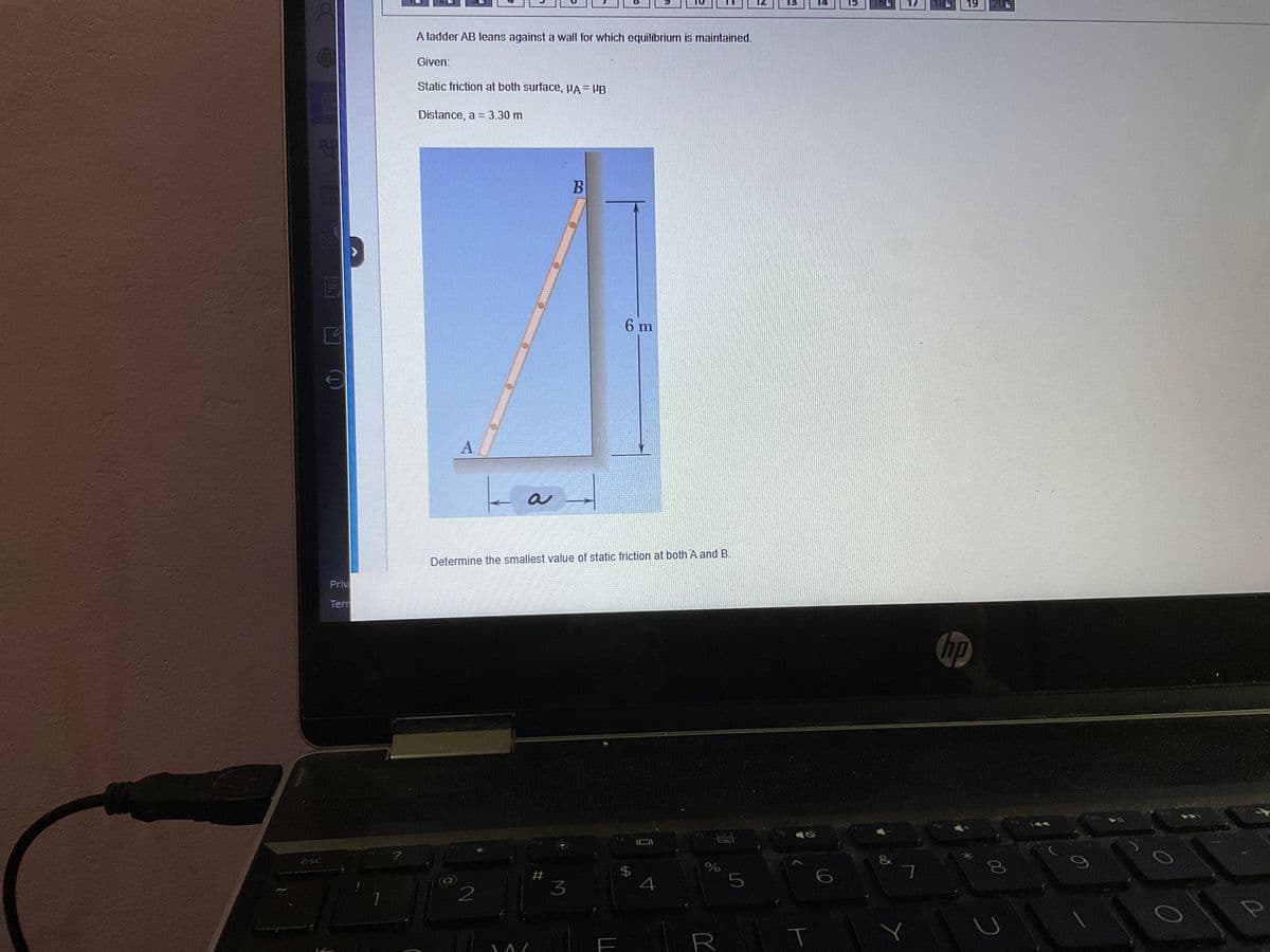 esc
Priv
Terr
1
?
A ladder AB leans against a wall for which equilibrium is maintained.
Given:
Static friction at both surface, VA = VB
Distance, a = 3.30 m
A
2
a
M
Determine the smallest value of static friction at both A and B.
#
B
3
6 m
$
4
olo
%
5
R
T
15
&
7
19 201
hp
00
с