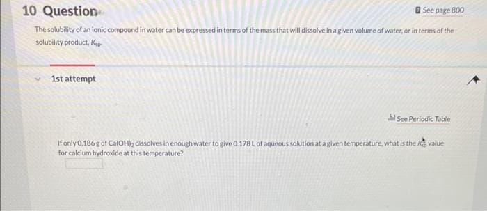 10 Question
See page 800
The solubility of an ionic compound in water can be expressed in terms of the mass that will dissolve in a given volume of water, or in terms of the
solubility product, Ksp
1st attempt
l See Periodic Table
If only 0,186 g of Ca(OH)2 dissolves in enough water to give 0.178 L of aqueous solution at a given temperature, what is the value
for calcium hydroxide at this temperature?