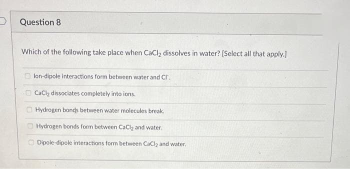 Question 8
Which of the following take place when CaCl₂ dissolves in water? [Select all that apply.]
lon-dipole interactions form between water and Cl.
CaCl₂ dissociates completely into ions.
Hydrogen bonds between water molecules break.
Hydrogen bonds form between CaCl2 and water.
Dipole-dipole interactions form between CaCl₂ and water.