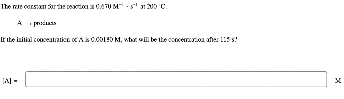 The rate constant for the reaction is 0.670 M-1 s-1 at 200 °C.
A
-
products
If the initial concentration of A is 0.00180 M, what will be the concentration after 115 s?
[A] =
M