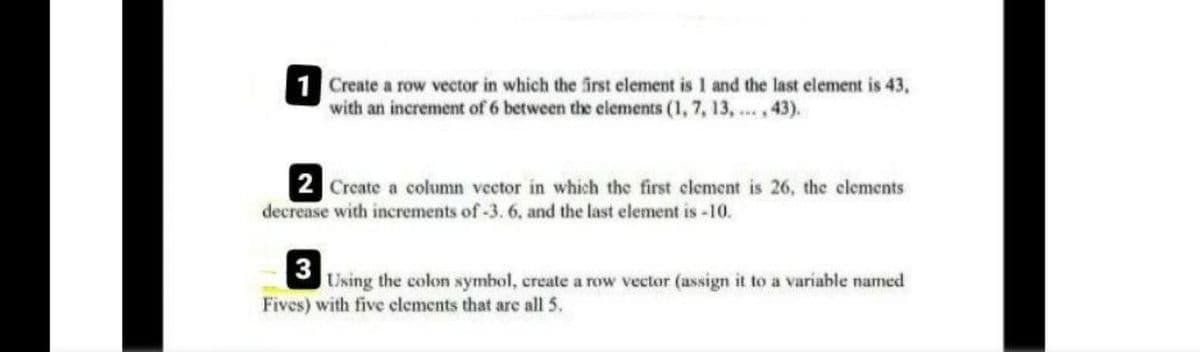 1 Create a row vector in which the irst element is 1 and the last element is 43,
with an increment of 6 between the elements (1, 7, 13, ...,43).
2 Create a column veetor in which the first clement is 26, the clements
decrease with increments of -3. 6, and the last element is -10.
3
Using the colon symbol, create a row vector (assign it to a variable named
Fives) with five clements that are all 5.
