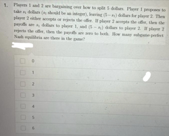 Players 1 and 2 are bargaining over how to split 5 dollars. Player 1 proposes to
take si dollars (sı should be an integer), leaving (5-s1) dollars for player 2. Then
player 2 either accepts or rejects the offer. If player 2 accepts the offer, then the
payoffs are s dollars to player 1, and (5 – s;) dollars to player 2. If player 2
rejects the offer, then the payoffs are zero to both. How many subgame-perfect
Nash equilibria are there in the game?
1.
3
4.
2)
5.
