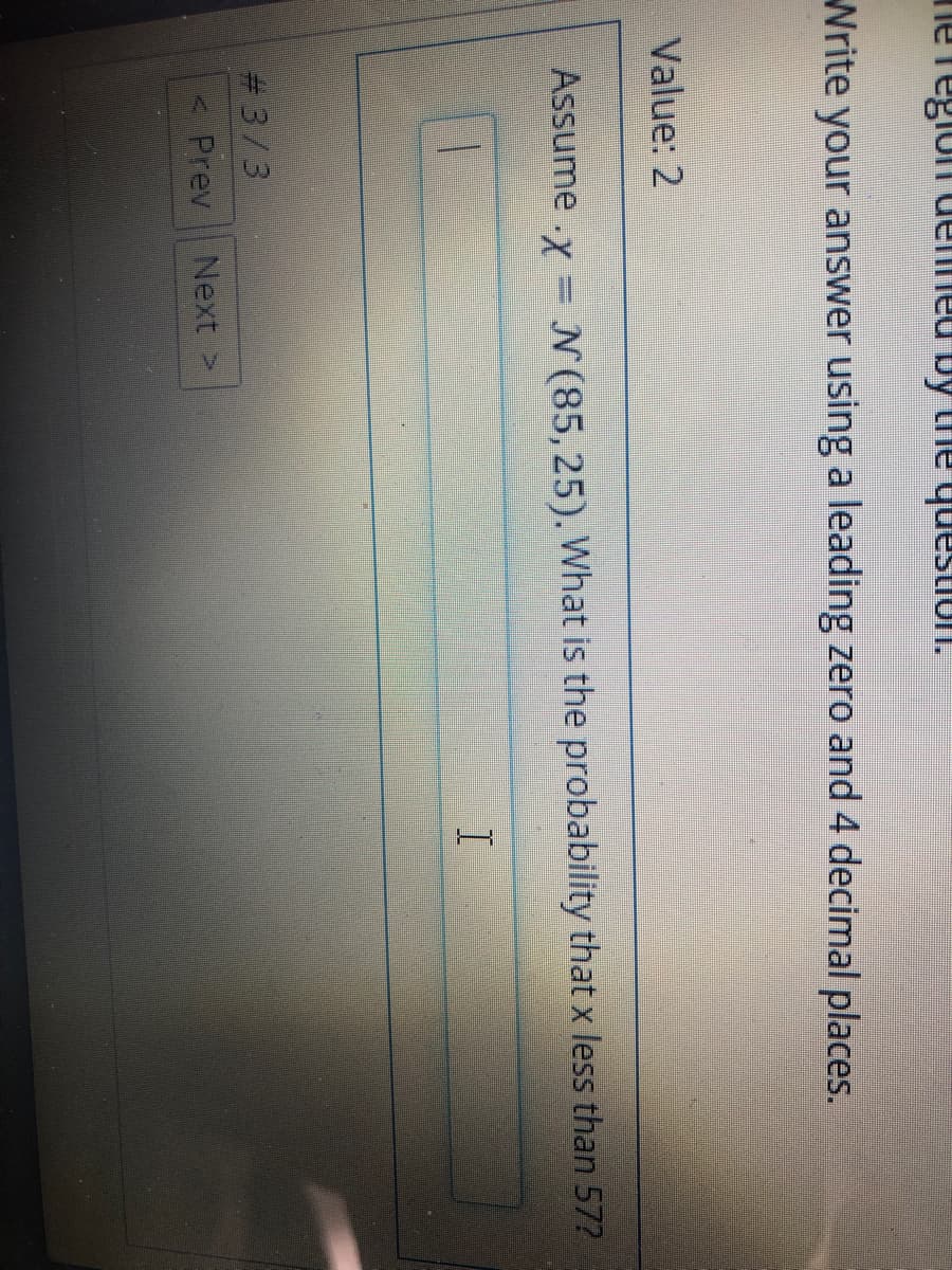 Write your answer using a leading zero and 4 decimal places.
Value: 2
Assume .x = N(85,25). What is the probability that x less than 57?
# 3/3
< Prev
Next >
