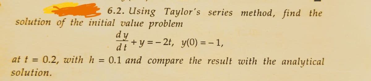 6.2. Using Taylor's series method, find the
solution of the initial value problem
dy
dt
+y=-2t, y(0) = − 1,
at t = 0.2, with h = 0.1 and compare the result with the analytical
solution.