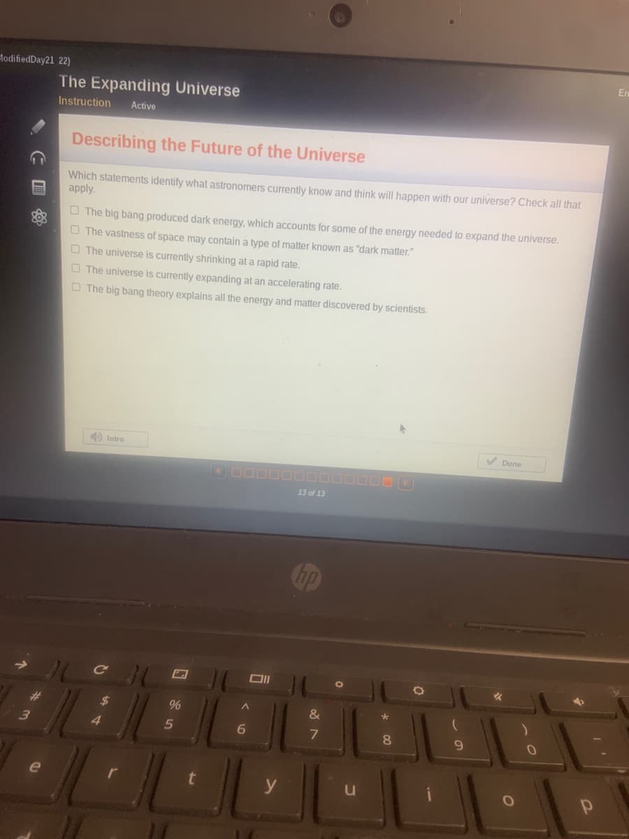 lodifiedDay21 22)
En
The Expanding Universe
Instruction
Active
Describing the Future of the Universe
Which statements identify what astronomers currently know and think will happen with our universe? Check all that
apply.
O The big bang produced dark energy, which accounts for some of the energy needed to expand the universe.
O The vastness of space may contain a type of matter known as "dark matter."
O The universe is currently shrinking at a rapid rate.
O The universe is currently expanding at an accelerating rate.
O The big bang theory explains all the energy and matter discovered by scientists.
O Intro
V Done
13 of 13
%23
%$4
%
&
3
4.
6.
8.
国
