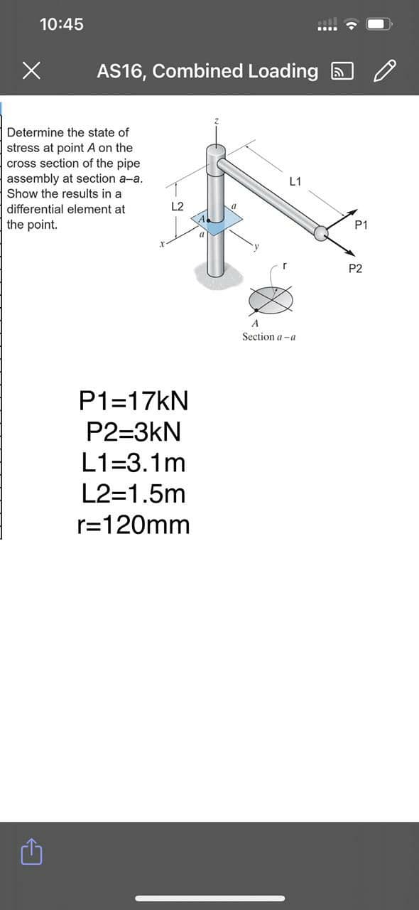 10:45
AS16, Combined Loading
Determine the state of
stress at point A on the
cross section of the pipe
assembly at section a-a.
L1
Show the results in a
differential element at
the point.
P1
P2
A
Section a -a
P1=17KN
P2=3kN
L1=3.1m
L2=1.5m
r=120mm
