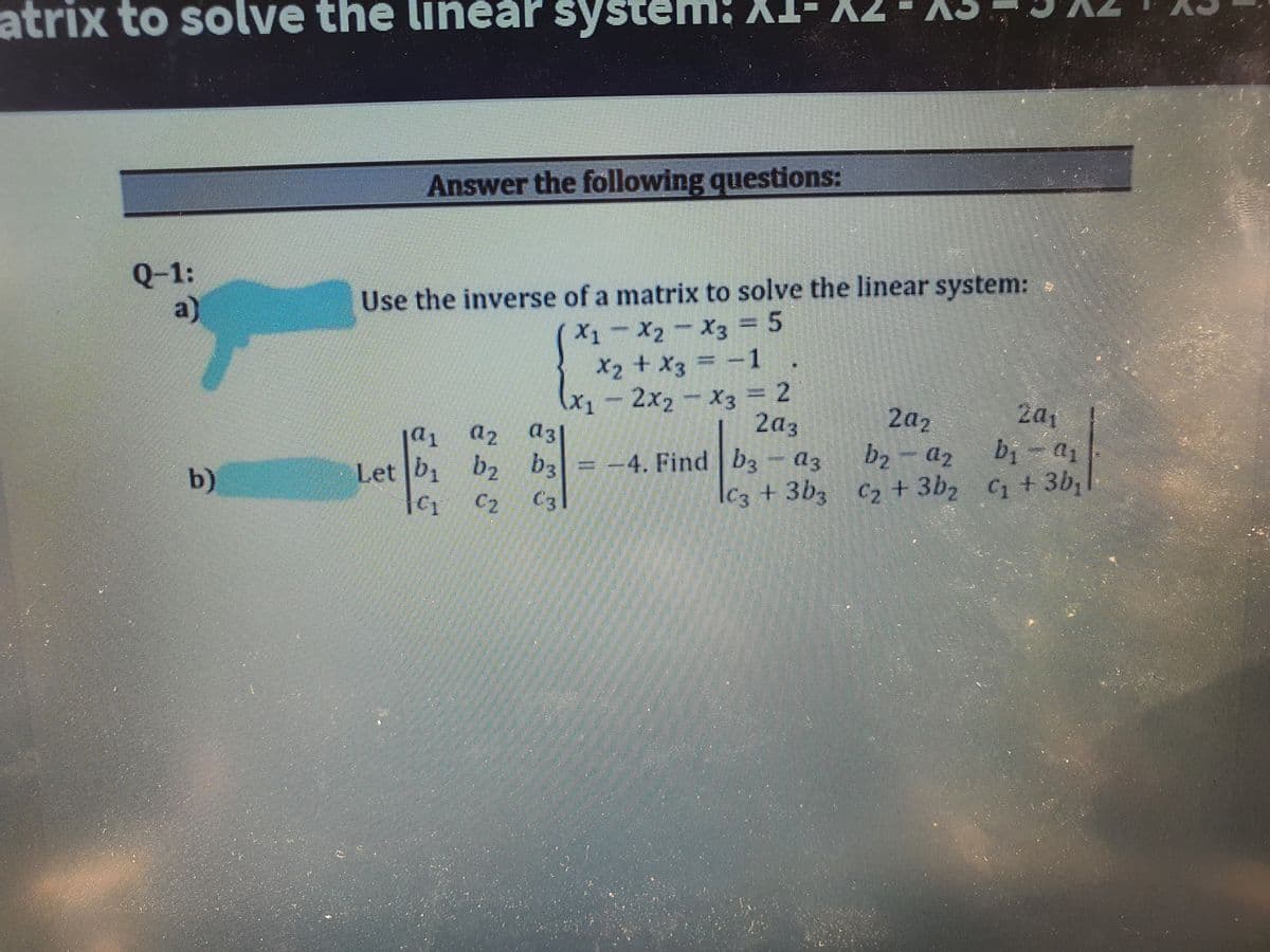 atrix to solve the lineår system: X
Answer the following questions:
Q-1:
a)
Use the inverse of a matrix to solve the linear system:
X1-X2-X3 = 5
Хз —
X2 + X3
= -1 .
.
(x1-2x2 x3 = 2
2a3
2a1
bị
C2 +3b2 C + 3b,
2a2
ja1
a2
= -4. Find b3
Ic3 +3b3
- az
b)
Let b, b2 b3
C3
C2
LEGO
