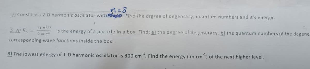 n=3
3 Consicer d 2-0 harmonic oscillator with e. Find the drgree of degenracy, quantum numbers and it's energy.
11n h2
3: A) E =
is the energy of a particle in a box. Find; a) the degree of degeneracy. b) the quantum numbers of the degene
2 ma
corresponding wave functions inside the box.
B) The lowest energy of 1-D harmonic oscillator is 300 cm. Find the energy ( in cm*) of the next higher level.
