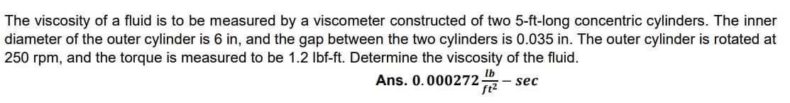 The viscosity of a fluid is to be measured by a viscometer constructed of two 5-ft-long concentric cylinders. The inner
diameter of the outer cylinder is 6 in, and the gap between the two cylinders is 0.035 in. The outer cylinder is rotated at
250 rpm, and the torque is measured to be 1.2 Ibf-ft. Determine the viscosity of the fluid.
Ans. 0.000272
- sec
