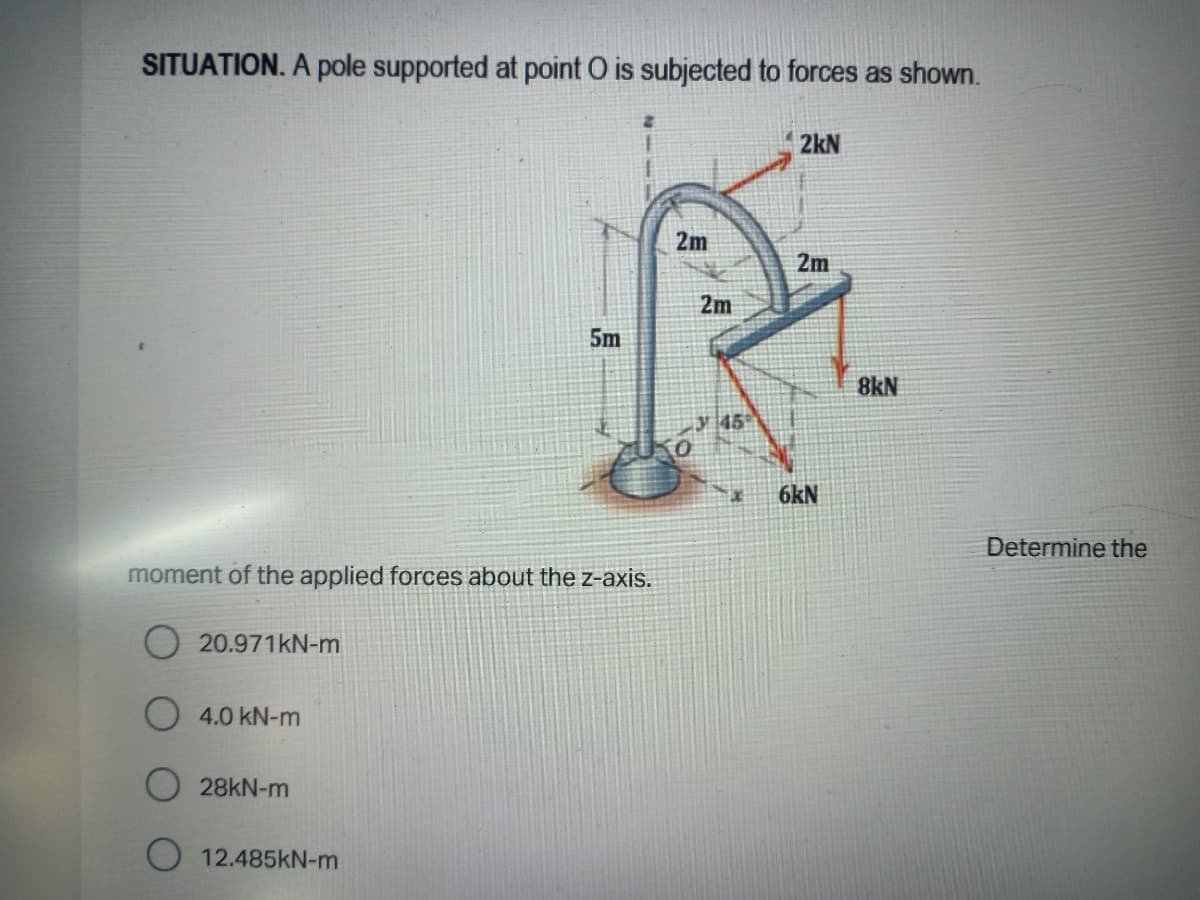 SITUATION. A pole supported at point O is subjected to forces as shown.
2kN
2m
2m
2m
5m
8kN
45
6kN
Determine the
moment of the applied forces about the z-axis.
20.971KN-m
4.0 kN-m
28KN-m
O 12.485kN-m
