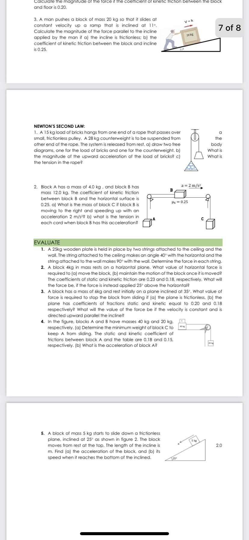 Calculate the magnifude of the force if the coefficienf of kinefic fricfion between the block
and floor is 0.20.
3. A man pushes a block of mass 20 kg so that it slides at
constant velocity up a ramp that is inclined at 11°.
V = k
7 of 8
Calculate the magnitude of the force parallel to the incline
applied by the man if a) the incline is frictionless; b) the
20 kg
coefficient of kinetic friction between the block and incline
is 0.25.
NEWTON'S SECOND LAW:
1. A 15 kg load of bricks hangs from one end of a rope that passes over
small, frictionless pulley. A 28 kg counterweight is to be suspended from
other end of the rope. The system is released from rest. a) draw two free
the
body
What is
diagrams, one for the load of bricks and one for the counterweight. b)
the magnitude of the upward acceleration of the load of bricks? c)
the tension in the rope?
What is
2. Block A has a mass of 4.0 kg , and block B has
a = 2 m/s?
В
mass 12.0 kg. The coefficient of kinetic friction
between block B and the horizontal surface is
Hg = 0.25
0.25. a) What is the mass of block C if block B is
moving to the right and speeding up with an
acceleration 2 m/s2? b) what is the tension in
each cord when block B has this acceleration?
EVALUATE
1. A 25kg wooden plate is held in place by two strings attached to the ceiling and the
wall. The string attached to the ceiling makes an angle 40° with the horizontal and the
string attached to the wall makes 90° with the wall. Determine the force in each string.
2. A block 4kg in mass rests on a horizontal plane. What value of horizontal force is
required to (a) move the block, (b) maintain the motion of the block once it is moved?
The coefficients of static and kinetic friction are 0.23 and 0.18, respectively. What will
the force be, if the force is instead applied 25° above the horizontal?
3. A block has a mass of 6kg and rest initially on a plane inclined at 35°. What value of
force is required to stop the block from sliding if (a) the plane is frictionless, (b) the
plane has coefficients of fractions static and kinetic equal to 0.20 and 0.18
respectively? What will the value of the force be if the velocity is constant and is
directed upward parallel the incline?
4. In the figure, blocks A and B have masses 40 kg and 20 kg,
respectively. (a) Detemine the minimum weight of block C to
keep A from sliding. The static and kinetic coefficient of
frictions between block A and the table are 0.18 and 0.15,
20
respectively. (b) What is the acceleration of block A?
5. A block of mass 5 kg starts to slide down a frictionless
plane, inclined at 25° as shown in figure 2. The block
moves from rest at the top. The length of the incline is
m. Find (a) the acceleration of the block, and (b) its
speed when it reaches the bottom of the inclined.
2.0
125
