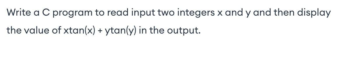 Write a C program to read input two integers x and y and then display
the value of xtan(x) + ytan(y) in the output.
