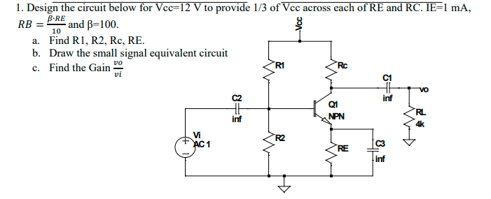 1. Design the circuit below for Vcc=12 V to provide 1/3 of Vcc across each of RE and RC. IE=1 mA,
B-RE
- and ß=100.
RB =
10
a. Find R1, R2, Rc, RE.
b. Draw the small signal equivalent circuit
c. Find the Gain -
vo
R1
Rc
vi
C1
Q1
RL
inf
NPN
4k
Vi
AC1
R2
C3
RE
inf
Vcc
