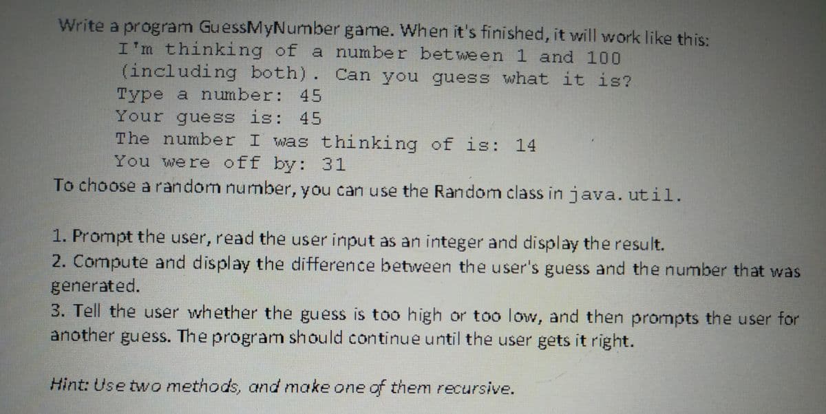 Write a program GuessMyNumber game. When it's finished, it will work like this:
I'm thinking of a number between 1 and 100
(including both). Can you guess what it is?
Type a number: 45
Your guess is: 45
The number I was thinking of is: 14
You were off by: 31
To choose a random number, you can use the Random class in java. util.
1. Prompt the user, read the user input as an integer and display the result.
2. Compute and display the difference between the user's guess and the number that was
generated.
3. Tell the user whether the guess is too high or too low, and then prompts the user for
another guess. The program should continue until the user gets it right.
Hint: Use two methods, and make one of them recursive.
